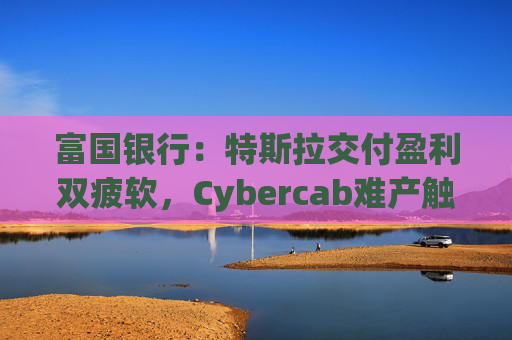 富国银行：特斯拉交付盈利双疲软，Cybercab难产触发目标价腰斩至130美元