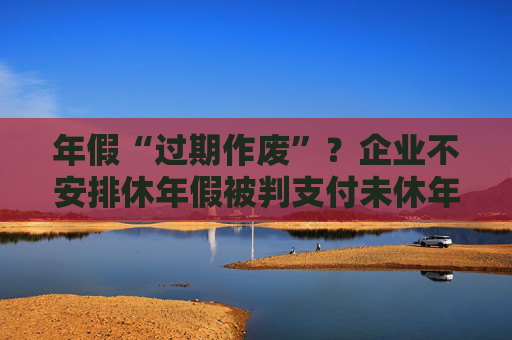 年假“过期作废”？企业不安排休年假被判支付未休年假工资