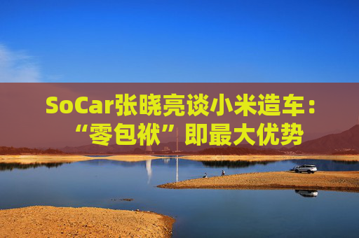 SoCar张晓亮谈小米造车：“零包袱”即最大优势