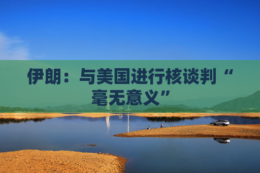 伊朗：与美国进行核谈判“毫无意义”