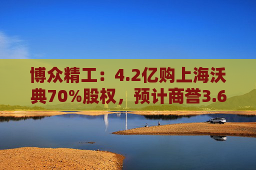 博众精工：4.2亿购上海沃典70%股权，预计商誉3.6亿起