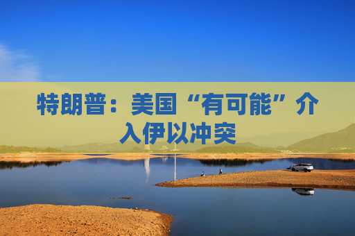 特朗普：美国“有可能”介入伊以冲突