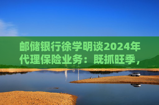 邮储银行徐学明谈2024年代理保险业务：既抓旺季，也抓全年持盈和业务转型，效果已经初步显现