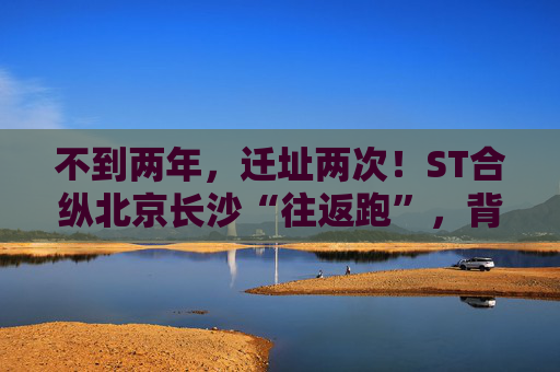不到两年，迁址两次！ST合纵北京长沙“往返跑”，背后暴露诸多问题！