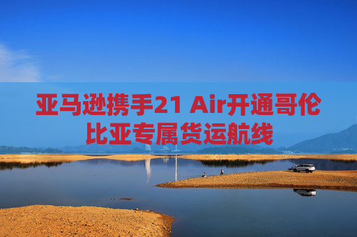亚马逊携手21 Air开通哥伦比亚专属货运航线