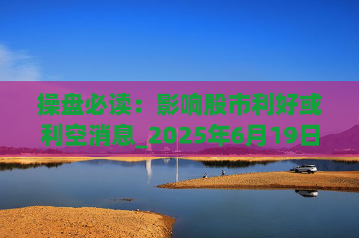 操盘必读：影响股市利好或利空消息_2025年6月19日_财经新闻