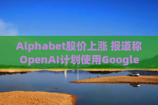 Alphabet股价上涨 报道称OpenAI计划使用Google云服务  第1张