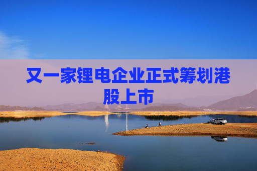 又一家锂电企业正式筹划港股上市