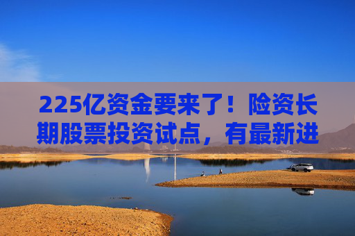 225亿资金要来了！险资长期股票投资试点，有最新进展