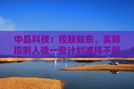 中晶科技：控股股东、实际控制人徐一俊计划减持不超过2%公司股份