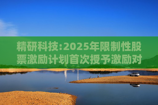 精研科技:2025年限制性股票激励计划首次授予激励对象名单（截至授予日）
