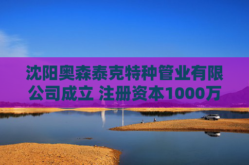 沈阳奥森泰克特种管业有限公司成立 注册资本1000万人民币