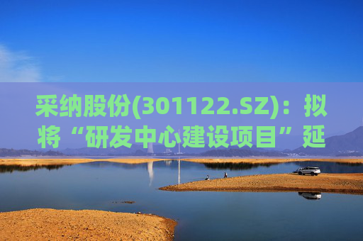 采纳股份(301122.SZ):拟将“研发中心建设项目”延期至2026年12月31日 第1张 采纳股份(301122.SZ):拟将“研发中心建设项目”延期至2026年12月31日 第1张