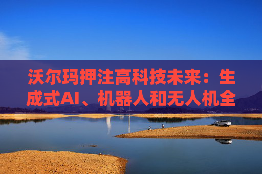 沃尔玛押注高科技未来：生成式AI、机器人和无人机全面落地