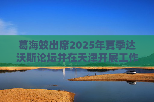 葛海蛟出席2025年夏季达沃斯论坛并在天津开展工作调研