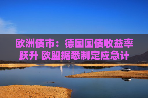 欧洲债市：德国国债收益率跃升 欧盟据悉制定应急计划以保护经济