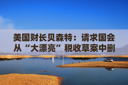 美国财长贝森特:请求国会从“大漂亮”税收草案中删除“资本税”条款