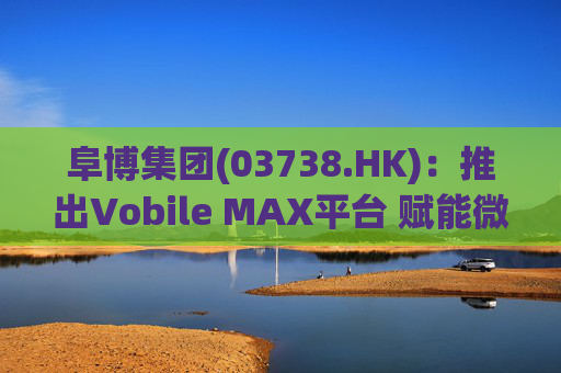 阜博集团(03738.HK)：推出Vobile MAX平台 赋能微短剧等数字资产确权交易