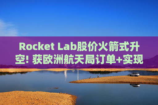 Rocket Lab股价火箭式升空! 获欧洲航天局订单+实现第67次Electron发射
