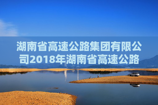 湖南省高速公路集团有限公司2018年湖南省高速公路集团有限公司公司债券2024年年度债权代理事务报告