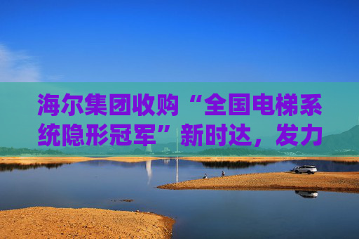 海尔集团收购“全国电梯系统隐形冠军”新时达，发力具身智能、机器人