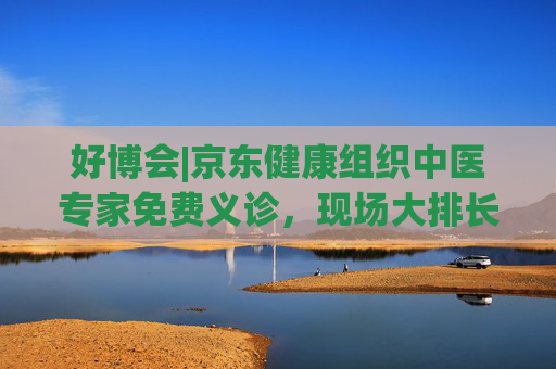 好博会|京东健康组织中医专家免费义诊，现场大排长龙