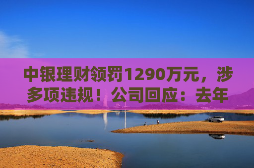 中银理财领罚1290万元，涉多项违规！公司回应：去年6月已全部整改完毕
