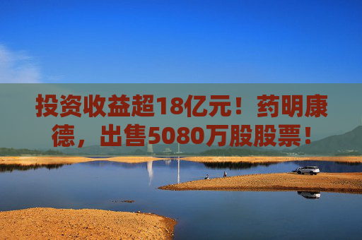 投资收益超18亿元！药明康德，出售5080万股股票！