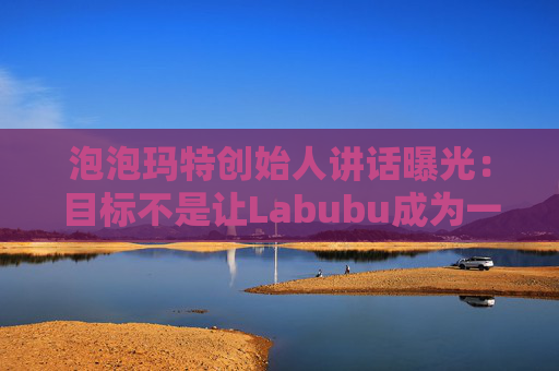 泡泡玛特创始人讲话曝光：目标不是让Labubu成为一时爆红的流行符号