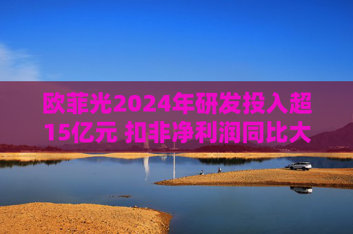 欧菲光2024年研发投入超15亿元 扣非净利润同比大幅减亏
