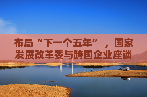 布局“下一个五年” ,国家发展改革委与跨国企业座谈会举行 第1张 布局“下一个五年” ,国家发展改革委与跨国企业座谈会举行 第1张