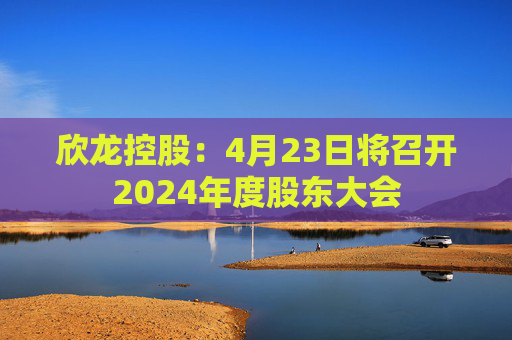 欣龙控股：4月23日将召开2024年度股东大会
