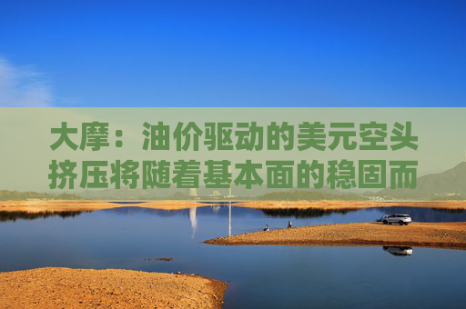 大摩：油价驱动的美元空头挤压将随着基本面的稳固而消退