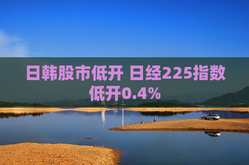 日韩股市低开 日经225指数低开0.4%