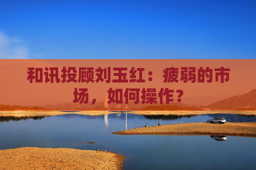 和讯投顾刘玉红：疲弱的市场，如何操作？  第1张