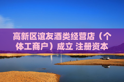 高新区谊友酒类经营店（个体工商户）成立 注册资本2万人民币