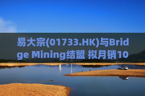 易大宗(01733.HK)与Bridge Mining结盟 拟月销10万吨蒙古优质焦煤