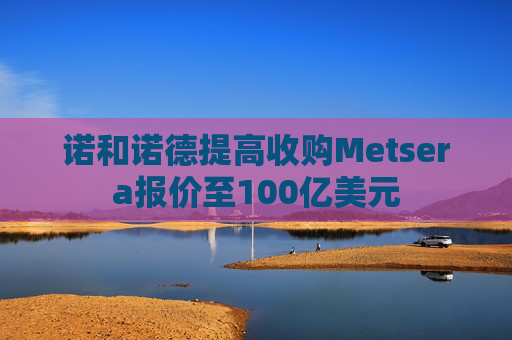 诺和诺德提高收购Metsera报价至100亿美元