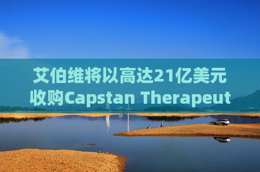艾伯维将以高达21亿美元收购Capstan Therapeutics