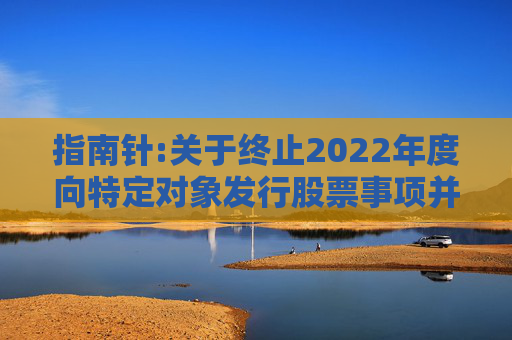 指南针:关于终止2022年度向特定对象发行股票事项并撤回申请文件的公告