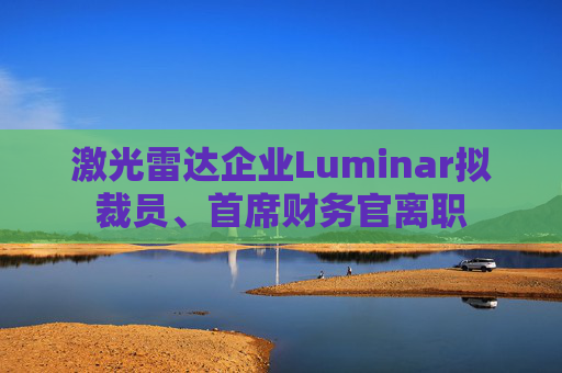 激光雷达企业Luminar拟裁员、首席财务官离职