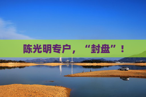 陈光明专户，“封盘”！