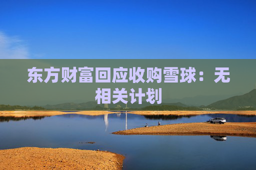 东方财富回应收购雪球：无相关计划  第1张