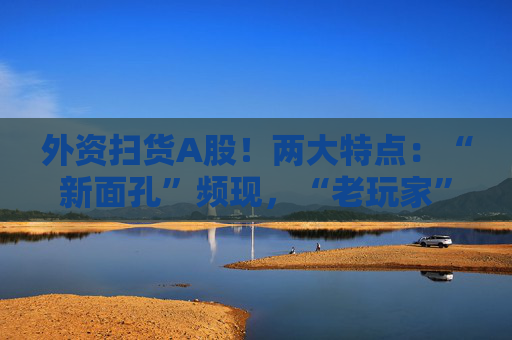 外资扫货A股！两大特点：“新面孔”频现，“老玩家”回归！