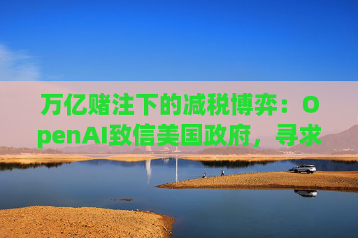 万亿赌注下的减税博弈：OpenAI致信美国政府，寻求扩大芯片税收抵免范围至AI基建