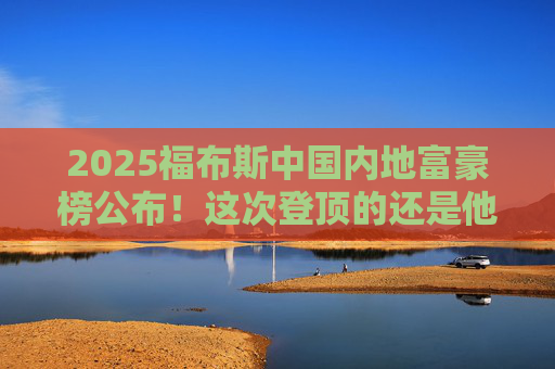 2025福布斯中国内地富豪榜公布！这次登顶的还是他