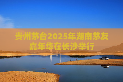 贵州茅台2025年湖南茅友嘉年华在长沙举行