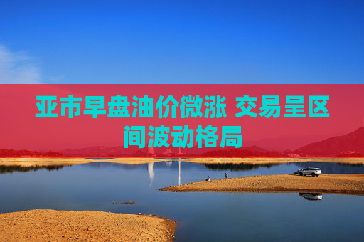 亚市早盘油价微涨 交易呈区间波动格局
