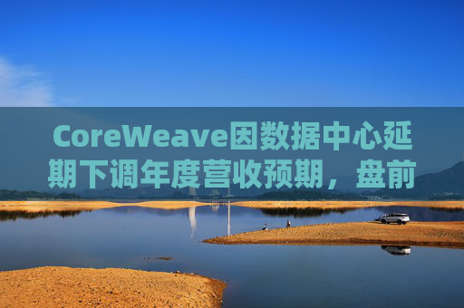 CoreWeave因数据中心延期下调年度营收预期，盘前跌近9%