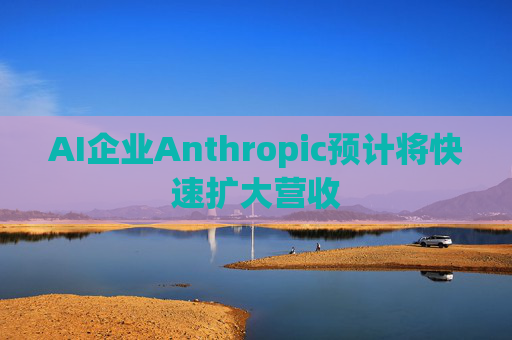 AI企业Anthropic预计将快速扩大营收